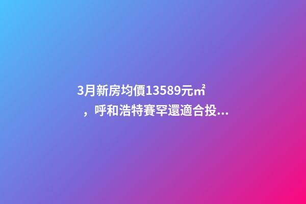 3月新房均價13589元/㎡，呼和浩特賽罕還適合投資嗎